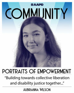 Abrianna’s portrait of empowerment graphic has a black and white image of Aubrianna in front of a blue background with the word “community” at the top. Aubrianna is a young mixed, Asian and White, woman with long brown hair. She wears a floral blouse. Her quote reads “Building towards collective liberation and disability justice together”