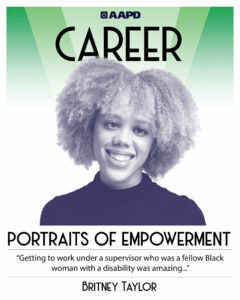 Britney’s portrait of empowerment graphic has a black and white image of Britney in front of a green background with the word “career” at the top. Britney is a fair-skinned Black woman with very curly hair, wearing a black turtleneck. Her quote reads “Getting to work under a supervisor who was a fellow Black woman with a disability was amazing…”