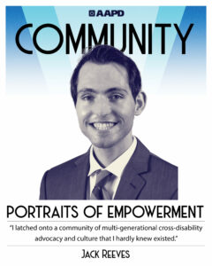 Jack’s portrait of empowerment graphic has a black and white image of Jack in front of a blue background with the word “Community” at the top. Jack is a white young man with dark brown hair. He is wearing a blazer and striped tie. His quote reads “I latched onto a community of multi-generational cross-disability advocacy and culture that I hardly knew existed.”
