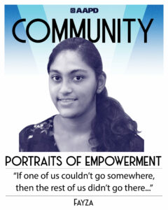 Fayza’s portrait of empowerment graphic has a black and white image of Fayza Jaleel in front of blue background with the word “Community” at the top. Fayza has brown skin and black hair pulled back in a low ponytail. She is wearing a floral top. Her quote reads “If one of us couldn’t go somewhere, then the rest of us didn’t go there. Even in an inaccessible world, crip solidarity was a powerful thing that uplifted all of us.