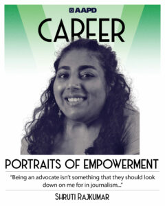 Shruti’s portrait of empowerment graphic has a black and white image of Shruti in front of a green background with the word “career” at the top. Shruti is a brown woman with long curly hair. Their quote reads “Being an advocate isn’t something that they should look down on me for in journalism…”