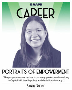 Zandy’s portrait of empowerment graphic has a black and white image of Zandy in front of a green background with the word “career” at the top. Zandy is an Asian woman wearing a black blazer and shirt, with a circle pendant necklace. Her quote reads “The program connected me to so many professionals working in Capitol hill, health policy, and disability advocacy…”