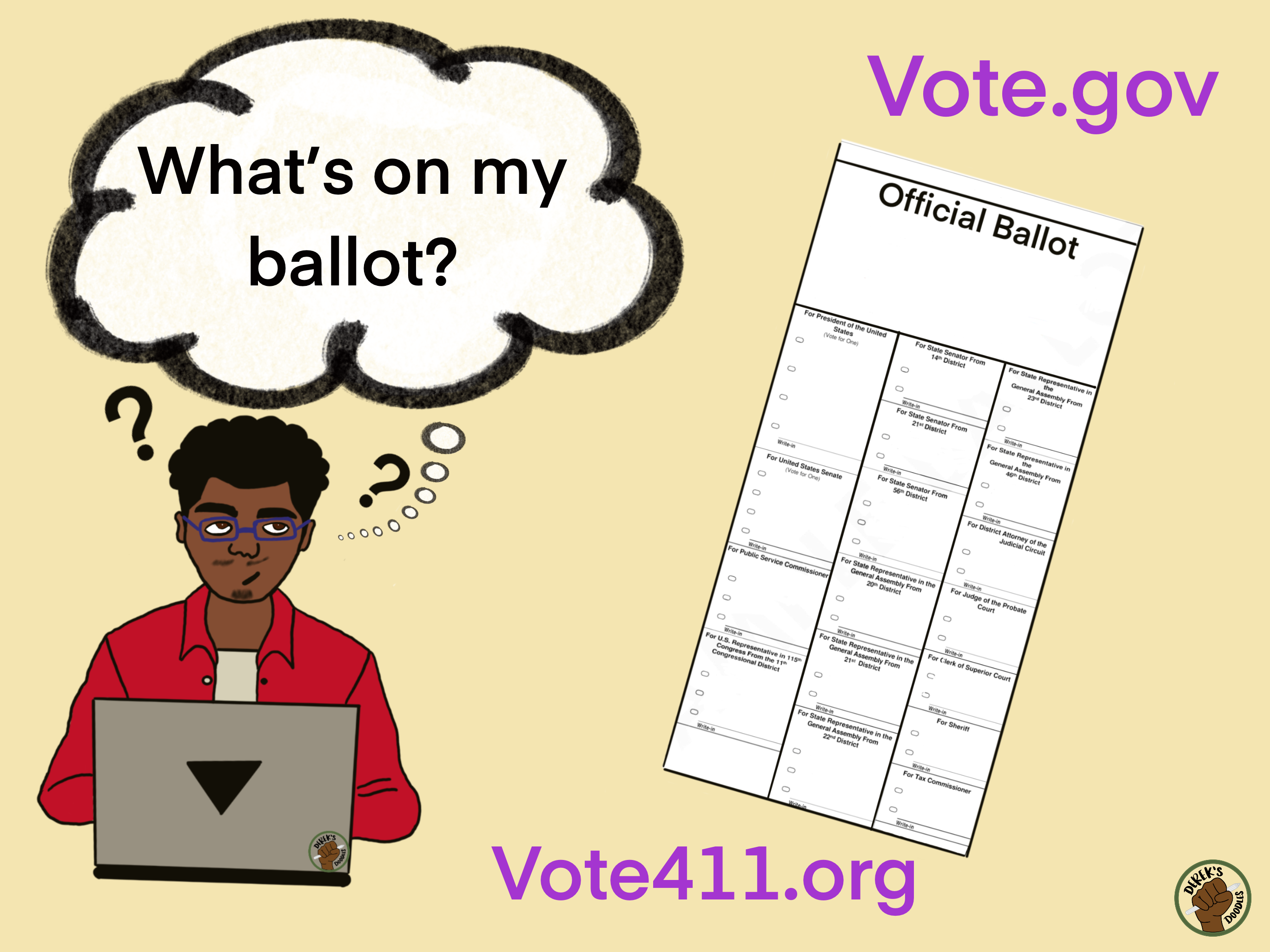 A cartoon of a black man sitting in front of a laptop. He has blue glasses and a red button-up shirt. His mouth is twisted and eyes are looking up as if he is in deep thought. There are question marks around his head and a thought bubble says, “What’s on my ballot?” Next to him is a picture of an “official ballot” with lots of questions on it. The graphic has two websites on it: Vote.gov and Vote411.org. In the bottom right corner is the logo for Derek’s Doodles.