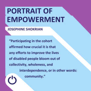 A graphic image titled 'PORTRAIT OF EMPOWERMENT' featuring a quote by Josephine Shokrian. The background is diagonally split with purple on the upper left and light blue on the lower right. The name 'JOSEPHINE SHOKRIAN' is displayed prominently at the top. Below, in white text, the quote reads: 'Participating in the cohort affirmed how crucial it is that any efforts to improve the lives of disabled people bloom out of collectivity, wholeness, and interdependence, or in other words: community.' A power icon is seen at the bottom center of the image."